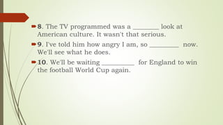 8. The TV programmed was a ________ look at
American culture. It wasn't that serious.
9. I've told him how angry I am, so _________ now.
We'll see what he does.
10. We'll be waiting __________ for England to win
the football World Cup again.
 