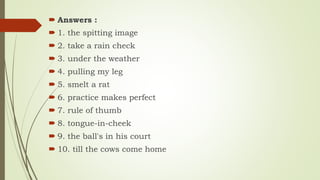  Answers :
 1. the spitting image
 2. take a rain check
 3. under the weather
 4. pulling my leg
 5. smelt a rat
 6. practice makes perfect
 7. rule of thumb
 8. tongue-in-cheek
 9. the ball's in his court
 10. till the cows come home
 