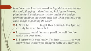 bend over backwards, break a leg, drive someone up
the wall, flogging a dead horse, hold your horses,
playing devil’s advocate, water under the bridge,
working against the clock, you are what you eat, you
can’t judge a book by its cover.
1. We'll be _______ to get this finished. It's 4pm so
we only have an hour left.
2. ________ mate! I'm sure you'll do well. You're
easily the best team.
3. I agree with you really. I'm just ________ so you
know what those who disagree with you may say.
 