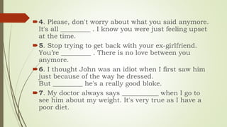 4. Please, don't worry about what you said anymore.
It's all _________ . I know you were just feeling upset
at the time.
5. Stop trying to get back with your ex-girlfriend.
You’re _________ . There is no love between you
anymore.
6. I thought John was an idiot when I first saw him
just because of the way he dressed.
But _________ he's a really good bloke.
7. My doctor always says ___________ when I go to
see him about my weight. It's very true as I have a
poor diet.
 