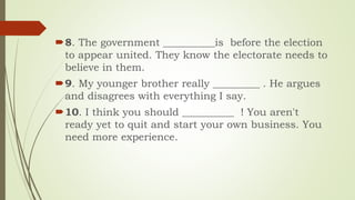 8. The government __________is before the election
to appear united. They know the electorate needs to
believe in them.
9. My younger brother really _________ . He argues
and disagrees with everything I say.
10. I think you should __________ ! You aren't
ready yet to quit and start your own business. You
need more experience.
 