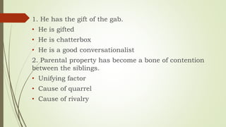 1. He has the gift of the gab.
• He is gifted
• He is chatterbox
• He is a good conversationalist
2. Parental property has become a bone of contention
between the siblings.
• Unifying factor
• Cause of quarrel
• Cause of rivalry
 