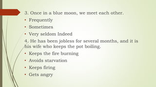 3. Once in a blue moon, we meet each other.
• Frequently
• Sometimes
• Very seldom Indeed
4. He has been jobless for several months, and it is
his wife who keeps the pot boiling.
• Keeps the fire burning
• Avoids starvation
• Keeps firing
• Gets angry
 