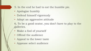 5. In the end he had to eat the humble pie.
• Apologize humbly
• Defend himself vigorously
• Adopt an aggressive attitude
6. To be a good orator, you don’t have to play to the
galleries.
• Make a fool of yourself
• Offend the audience
• Appeal to the lower taste
• Appease select audience
 
