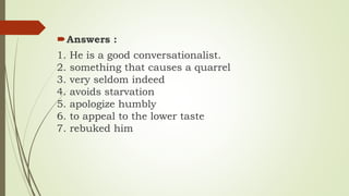 Answers :
1. He is a good conversationalist.
2. something that causes a quarrel
3. very seldom indeed
4. avoids starvation
5. apologize humbly
6. to appeal to the lower taste
7. rebuked him
 