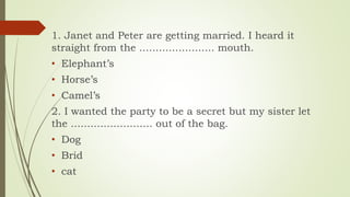 1. Janet and Peter are getting married. I heard it
straight from the ....................... mouth.
• Elephant’s
• Horse’s
• Camel’s
2. I wanted the party to be a secret but my sister let
the ......................... out of the bag.
• Dog
• Brid
• cat
 