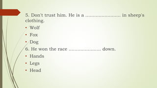 5. Don't trust him. He is a ........................ in sheep's
clothing.
• Wolf
• Fox
• Dog
6. He won the race ...................... down.
• Hands
• Legs
• Head
 