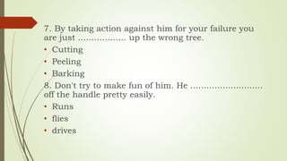 7. By taking action against him for your failure you
are just .................. up the wrong tree.
• Cutting
• Peeling
• Barking
8. Don't try to make fun of him. He ...........................
off the handle pretty easily.
• Runs
• flies
• drives
 