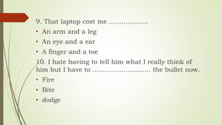 9. That laptop cost me ...................
• An arm and a leg
• An eye and a ear
• A finger and a toe
10. I hate having to tell him what I really think of
him but I have to ............................ the bullet now.
• Fire
• Bite
• dodge
 