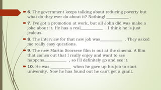 6. The government keeps talking about reducing poverty but
what do they ever do about it? Nothing! ___________ .
 7. I've got a promotion at work, but all John did was make a
joke about it. He has a real___________ . I think he is just
jealous.
 8. The interview for that new job was___________ . They asked
me really easy questions.
 9. The new Martin Scorsese film is out at the cinema. A film
that comes out that I really enjoy and want to see
happens___________ , so I'll definitely go and see it.
 10. He was __________ when he gave up his job to start
university. Now he has found out he can't get a grant.
 
