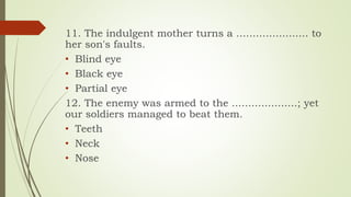 11. The indulgent mother turns a ...................... to
her son's faults.
• Blind eye
• Black eye
• Partial eye
12. The enemy was armed to the ....................; yet
our soldiers managed to beat them.
• Teeth
• Neck
• Nose
 