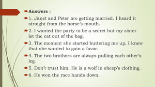 Answers :
1. Janet and Peter are getting married. I heard it
straight from the horse’s mouth.
2. I wanted the party to be a secret but my sister
let the cat out of the bag.
3. The moment she started buttering me up, I knew
that she wanted to gain a favor.
4. The two brothers are always pulling each other’s
leg.
5. Don’t trust him. He is a wolf in sheep’s clothing.
6. He won the race hands down.
 