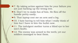 7. By taking action against him for your failure you
are just barking up the wrong tree.
8. Don’t try to make fun of him. He flies off the
handle pretty easily.
9. That laptop cost me an arm and a leg.
10. I hate having to tell him what I really think of
him but I have to bite the bullet now.
11. The indulgent mother turns a blind eye to her
son’s faults.
12. The enemy was armed to the teeth; yet our
soldiers managed to beat them.
 