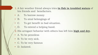 1. A fair weather friend always tries to fish in troubled waters of
his friends and benefactors.
• A. To borrow money
• B. To steal belongings of
• C. To get benefit in bad situation.
• D. To extend a helping hand.
2. His arrogant behavior with others has left him high and dry.
• A. To be penniless
• B. To be very sick.
• C. To be very famous
• D. Isolated.
 