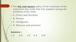 5.The fair and square policy of the chairman of the
committee has made him very popular among the
residents of the town.
• A. Clever and Deceitful
• B. Honest
• C. Ambiguous
• D. Relevant and practical.
Answers :
1.C 2.D 3.C 4.A 5.B.
 