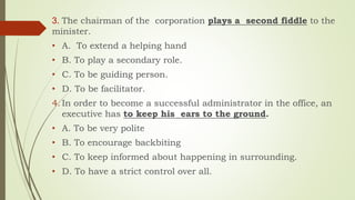 3. The chairman of the corporation plays a second fiddle to the
minister.
• A. To extend a helping hand
• B. To play a secondary role.
• C. To be guiding person.
• D. To be facilitator.
4. In order to become a successful administrator in the office, an
executive has to keep his ears to the ground.
• A. To be very polite
• B. To encourage backbiting
• C. To keep informed about happening in surrounding.
• D. To have a strict control over all.
 