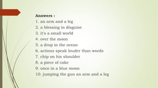 Answers :
1. an arm and a leg
2. a blessing in disguise
3. it's a small world
4. over the moon
5. a drop in the ocean
6. actions speak louder than words
7. chip on his shoulder
8. a piece of cake
9. once in a blue moon
10. jumping the gun an arm and a leg
 