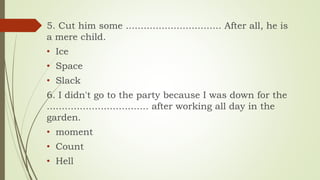 5. Cut him some ................................ After all, he is
a mere child.
• Ice
• Space
• Slack
6. I didn't go to the party because I was down for the
.................................. after working all day in the
garden.
• moment
• Count
• Hell
 