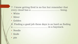 7. I know getting fired is no fun but remember that
every cloud has a ....................................... lining.
• White
• Silver
• Golden
8. Finding a good job these days is as hard as finding
a ............................................... in a haystack.
• Needle
• Knife
• pin
 