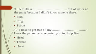 9. I felt like a ...................................... out of water at
the party because I didn't know anyone there.
• Fish
• Frog
• Turtle
10. I have to get this off my ……………………………… -
I was the person who reported you to the police.
• Head
• Throat
• chest
 
