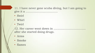 11. I have never gone scuba diving, but I am going to
give it a ....................................
• Swirl
• Whirl
• Twirl
12. Her career went down in ....................................
after she started doing drugs.
• Arms
• Smoke
• flames
 