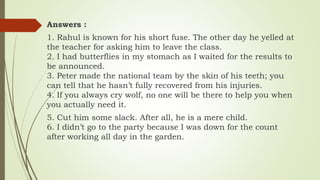 Answers :
1. Rahul is known for his short fuse. The other day he yelled at
the teacher for asking him to leave the class.
2. I had butterflies in my stomach as I waited for the results to
be announced.
3. Peter made the national team by the skin of his teeth; you
can tell that he hasn’t fully recovered from his injuries.
4. If you always cry wolf, no one will be there to help you when
you actually need it.
5. Cut him some slack. After all, he is a mere child.
6. I didn’t go to the party because I was down for the count
after working all day in the garden.
 
