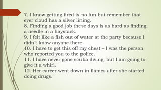 7. I know getting fired is no fun but remember that
ever cloud has a silver lining.
8. Finding a good job these days is as hard as finding
a needle in a haystack.
9. I felt like a fish out of water at the party because I
didn’t know anyone there.
10. I have to get this off my chest – I was the person
who reported you to the police.
11. I have never gone scuba diving, but I am going to
give it a whirl.
12. Her career went down in flames after she started
doing drugs.
 