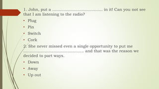 1. John, put a ........................................ in it! Can you not see
that I am listening to the radio?
• Plug
• Pin
• Switch
• Cork
2. She never missed even a single opportunity to put me
................................................ and that was the reason we
decided to part ways.
• Down
• Away
• Up out
 