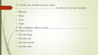 3. I wish you would not put your
................................................... in where it is not wanted.
• Mouth
• Nose
• Arm
• Toes
4. My neighbor likes to put ..................................................
in front of me.
• On the dog
• On the cat
• On the horse
• On the ass
 