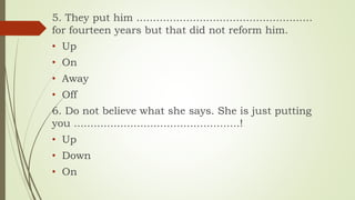 5. They put him .....................................................
for fourteen years but that did not reform him.
• Up
• On
• Away
• Off
6. Do not believe what she says. She is just putting
you ..................................................!
• Up
• Down
• On
 