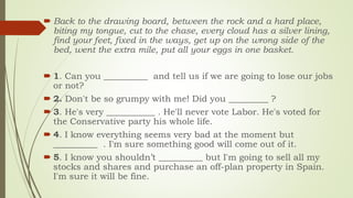  Back to the drawing board, between the rock and a hard place,
biting my tongue, cut to the chase, every cloud has a silver lining,
find your feet, fixed in the ways, get up on the wrong side of the
bed, went the extra mile, put all your eggs in one basket.
 1. Can you __________ and tell us if we are going to lose our jobs
or not?
 2. Don't be so grumpy with me! Did you _________ ?
 3. He's very ___________ . He'll never vote Labor. He's voted for
the Conservative party his whole life.
 4. I know everything seems very bad at the moment but
__________ . I'm sure something good will come out of it.
 5. I know you shouldn’t __________ but I'm going to sell all my
stocks and shares and purchase an off-plan property in Spain.
I'm sure it will be fine.
 