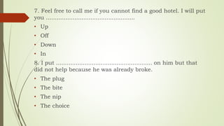 7. Feel free to call me if you cannot find a good hotel. I will put
you ..................................................
• Up
• Off
• Down
• In
8. I put ...................................................... on him but that
did not help because he was already broke.
• The plug
• The bite
• The nip
• The choice
 