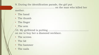 9. During the identification parade, the girl put
.................................................. on the man who killed her
mother.
• The hand
• The thumb
• The finger
• The arm
10. My girlfriend is putting ...................................................
on me to buy her a diamond necklace.
• The screws
• The lid
• The hammer
• The nails
 