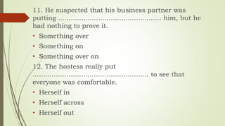 11. He suspected that his business partner was
putting ................................................. him, but he
had nothing to prove it.
• Something over
• Something on
• Something over on
12. The hostess really put
....................................................... to see that
everyone was comfortable.
• Herself in
• Herself across
• Herself out
 