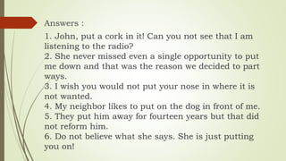 Answers :
1. John, put a cork in it! Can you not see that I am
listening to the radio?
2. She never missed even a single opportunity to put
me down and that was the reason we decided to part
ways.
3. I wish you would not put your nose in where it is
not wanted.
4. My neighbor likes to put on the dog in front of me.
5. They put him away for fourteen years but that did
not reform him.
6. Do not believe what she says. She is just putting
you on!
 