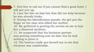 7. Feel free to call me if you cannot find a good hotel. I
will put you up.
8. I put the bite on him but that did not help because
he was already broke.
9. During the identification parade, the girl put the
finger on the man who killed her mother.
10. My girlfriend is putting the screws on me to buy
her a diamond necklace.
11. He suspected that his business partner
was putting something over on him, but he had
nothing to prove it.
12. The hostess really put herself out to see that
everyone was comfortable.
 
