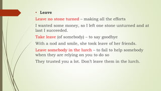 • Leave
Leave no stone turned – making all the efforts
I wanted some money, so I left one stone unturned and at
last I succeeded.
Take leave (of somebody) – to say goodbye
With a nod and smile, she took leave of her friends.
Leave somebody in the lurch – to fail to help somebody
when they are relying on you to do so
They trusted you a lot. Don’t leave them in the lurch.
 