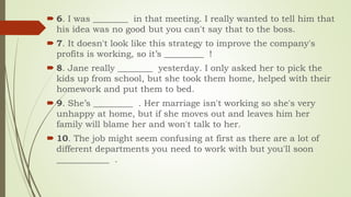  6. I was ________ in that meeting. I really wanted to tell him that
his idea was no good but you can't say that to the boss.
 7. It doesn't look like this strategy to improve the company's
profits is working, so it’s _________ !
 8. Jane really ________ yesterday. I only asked her to pick the
kids up from school, but she took them home, helped with their
homework and put them to bed.
 9. She’s _________ . Her marriage isn't working so she's very
unhappy at home, but if she moves out and leaves him her
family will blame her and won't talk to her.
 10. The job might seem confusing at first as there are a lot of
different departments you need to work with but you'll soon
____________ .
 