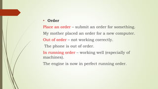 • Order
Place an order – submit an order for something.
My mother placed an order for a new computer.
Out of order – not working correctly.
The phone is out of order.
In running order – working well (especially of
machines).
The engine is now in perfect running order.
 