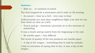 Answers :
• Ride on - to continue to travel
The bull stopped for a movement and it rode on till evening.
• As sound / clear as a bell – very easy to hear
Unfortunately our next door neighbours fight a lot and we can
hear them as clear as a bell.
• Touch and go – extremely uncertain as to the outcome of
something
It was a touch and go match from the beginning to the end.
• Be worlds apart – very difficult
The levels of quality of the two products are worlds apart.
• A slip of the tongue – something that is said by mistake.
I had no intention of saying that to her, it was a slip of the
tongue.
 