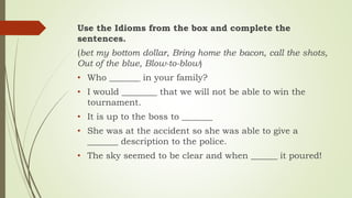 Use the Idioms from the box and complete the
sentences.
(bet my bottom dollar, Bring home the bacon, call the shots,
Out of the blue, Blow-to-blow)
• Who _______ in your family?
• I would ________ that we will not be able to win the
tournament.
• It is up to the boss to _______
• She was at the accident so she was able to give a
_______ description to the police.
• The sky seemed to be clear and when ______ it poured!
 