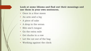Look at some Idioms and find out their meanings and
use them in your own sentences.
• Once in a blue moon
• An arm and a leg
• A piece of cake
• A drop in the ocean
• Bite one’s tongue
• Go the extra mile
• Get ducks in a row
• Let the cat out of the bag
• Working against the clock
 