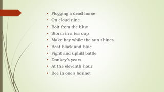 • Flogging a dead horse
• On cloud nine
• Bolt from the blue
• Storm in a tea cup
• Make hay while the sun shines
• Beat black and blue
• Fight and uphill battle
• Donkey’s years
• At the eleventh hour
• Bee in one’s bonnet
 