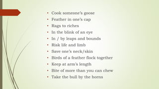 • Cook someone’s goose
• Feather in one’s cap
• Rags to riches
• In the blink of an eye
• In / by leaps and bounds
• Risk life and limb
• Save one’s neck/skin
• Birds of a feather flock together
• Keep at arm’s length
• Bite of more than you can chew
• Take the bull by the horns
 