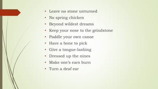 • Leave no stone unturned
• No spring chicken
• Beyond wildest dreams
• Keep your nose to the grindstone
• Paddle your own canoe
• Have a bone to pick
• Give a tongue-lashing
• Dressed up the nines
• Make one’s ears burn
• Turn a deaf ear
 