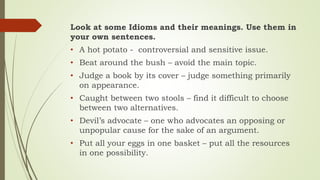 Look at some Idioms and their meanings. Use them in
your own sentences.
• A hot potato - controversial and sensitive issue.
• Beat around the bush – avoid the main topic.
• Judge a book by its cover – judge something primarily
on appearance.
• Caught between two stools – find it difficult to choose
between two alternatives.
• Devil’s advocate – one who advocates an opposing or
unpopular cause for the sake of an argument.
• Put all your eggs in one basket – put all the resources
in one possibility.
 