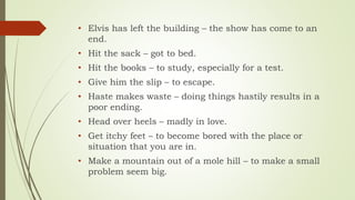 • Elvis has left the building – the show has come to an
end.
• Hit the sack – got to bed.
• Hit the books – to study, especially for a test.
• Give him the slip – to escape.
• Haste makes waste – doing things hastily results in a
poor ending.
• Head over heels – madly in love.
• Get itchy feet – to become bored with the place or
situation that you are in.
• Make a mountain out of a mole hill – to make a small
problem seem big.
 
