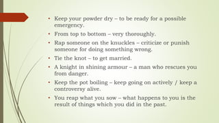 • Keep your powder dry – to be ready for a possible
emergency.
• From top to bottom – very thoroughly.
• Rap someone on the knuckles – criticize or punish
someone for doing something wrong.
• Tie the knot – to get married.
• A knight in shining armour – a man who rescues you
from danger.
• Keep the pot boiling – keep going on actively / keep a
controversy alive.
• You reap what you sow – what happens to you is the
result of things which you did in the past.
 