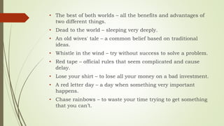• The best of both worlds – all the benefits and advantages of
two different things.
• Dead to the world – sleeping very deeply.
• An old wives' tale – a common belief based on traditional
ideas.
• Whistle in the wind – try without success to solve a problem.
• Red tape – official rules that seem complicated and cause
delay.
• Lose your shirt – to lose all your money on a bad investment.
• A red letter day – a day when something very important
happens.
• Chase rainbows – to waste your time trying to get something
that you can’t.
 