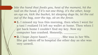 bite the hand that feeds you, heat of the moment, hit the
nail on the head, if it’s not one thing, it’s the other, keep
an eye on, kick the bucket, let sleeping dogs lie, let the cat
out of the bag, over the top, sit on the fence.
1. I missed my bus this morning, then when I went for
a taxi I realized I'd left my wallet at home. Then when I
got back home I couldn't find my key. Now my
computer has crashed. Honestly, _________ .
2. I hope Joyce hasn’t ________ . She was in her 90s.
She got taken off to hospital the other day as she was
very unwell.
 